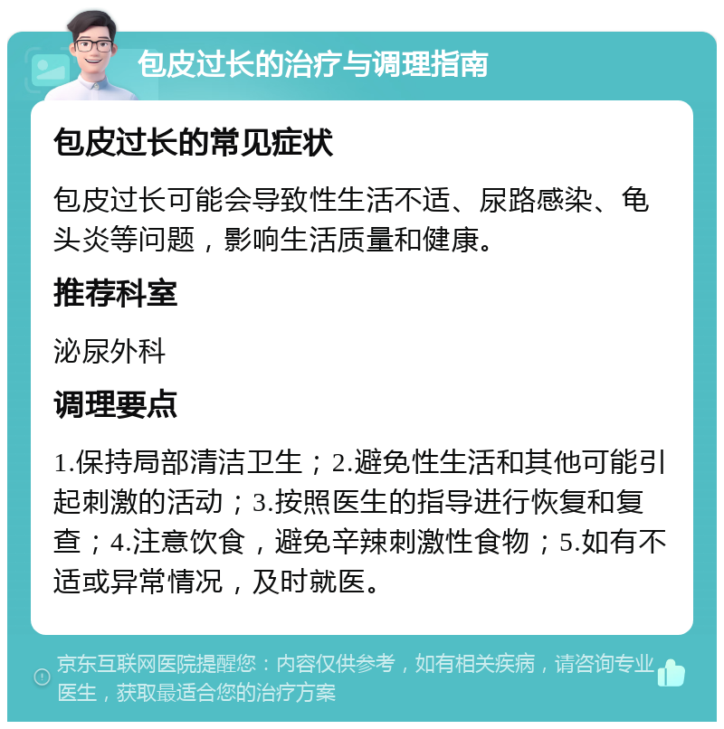 包皮过长的治疗与调理指南 包皮过长的常见症状 包皮过长可能会导致性生活不适、尿路感染、龟头炎等问题，影响生活质量和健康。 推荐科室 泌尿外科 调理要点 1.保持局部清洁卫生；2.避免性生活和其他可能引起刺激的活动；3.按照医生的指导进行恢复和复查；4.注意饮食，避免辛辣刺激性食物；5.如有不适或异常情况，及时就医。