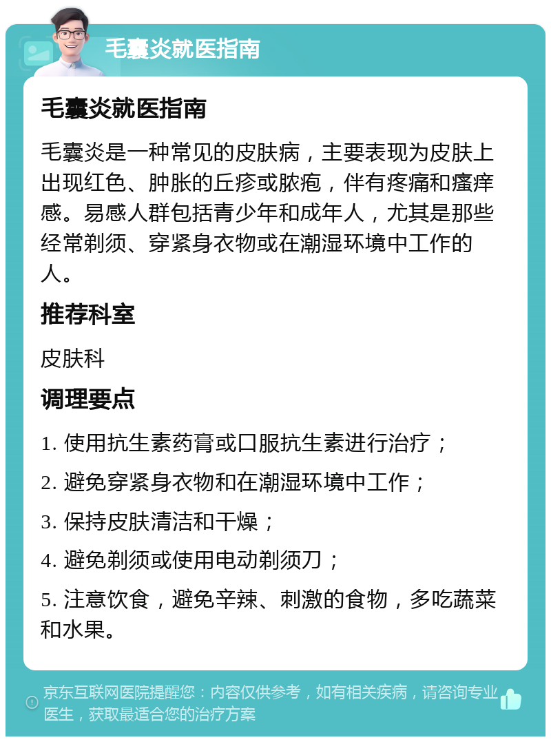 毛囊炎就医指南 毛囊炎就医指南 毛囊炎是一种常见的皮肤病，主要表现为皮肤上出现红色、肿胀的丘疹或脓疱，伴有疼痛和瘙痒感。易感人群包括青少年和成年人，尤其是那些经常剃须、穿紧身衣物或在潮湿环境中工作的人。 推荐科室 皮肤科 调理要点 1. 使用抗生素药膏或口服抗生素进行治疗； 2. 避免穿紧身衣物和在潮湿环境中工作； 3. 保持皮肤清洁和干燥； 4. 避免剃须或使用电动剃须刀； 5. 注意饮食，避免辛辣、刺激的食物，多吃蔬菜和水果。