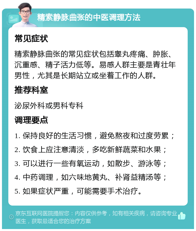 精索静脉曲张的中医调理方法 常见症状 精索静脉曲张的常见症状包括睾丸疼痛、肿胀、沉重感、精子活力低等。易感人群主要是青壮年男性，尤其是长期站立或坐着工作的人群。 推荐科室 泌尿外科或男科专科 调理要点 1. 保持良好的生活习惯，避免熬夜和过度劳累； 2. 饮食上应注意清淡，多吃新鲜蔬菜和水果； 3. 可以进行一些有氧运动，如散步、游泳等； 4. 中药调理，如六味地黄丸、补肾益精汤等； 5. 如果症状严重，可能需要手术治疗。