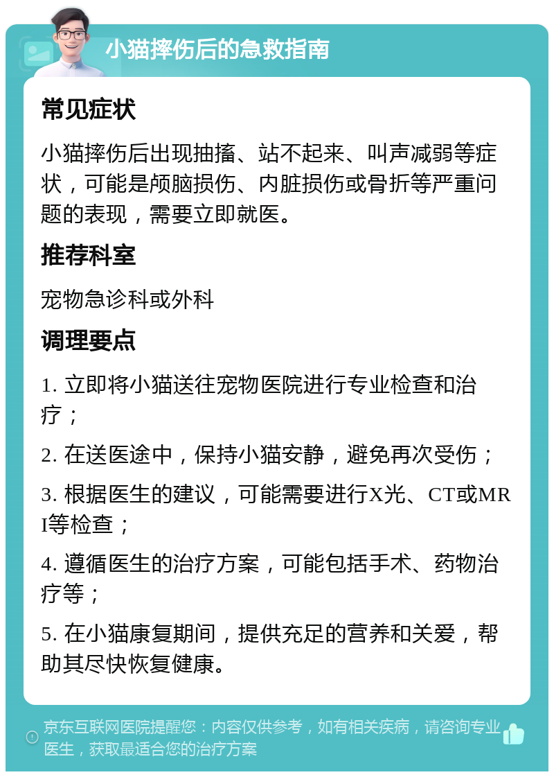 小猫摔伤后的急救指南 常见症状 小猫摔伤后出现抽搐、站不起来、叫声减弱等症状，可能是颅脑损伤、内脏损伤或骨折等严重问题的表现，需要立即就医。 推荐科室 宠物急诊科或外科 调理要点 1. 立即将小猫送往宠物医院进行专业检查和治疗； 2. 在送医途中，保持小猫安静，避免再次受伤； 3. 根据医生的建议，可能需要进行X光、CT或MRI等检查； 4. 遵循医生的治疗方案，可能包括手术、药物治疗等； 5. 在小猫康复期间，提供充足的营养和关爱，帮助其尽快恢复健康。