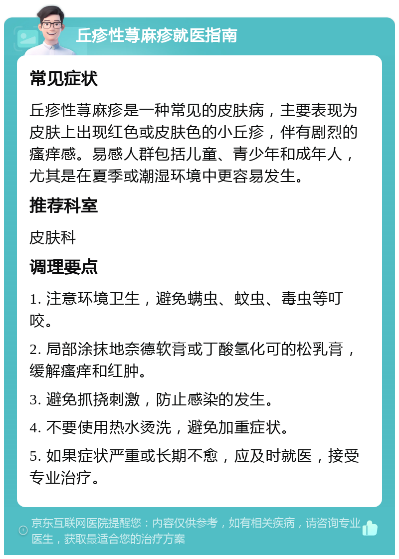 丘疹性荨麻疹就医指南 常见症状 丘疹性荨麻疹是一种常见的皮肤病，主要表现为皮肤上出现红色或皮肤色的小丘疹，伴有剧烈的瘙痒感。易感人群包括儿童、青少年和成年人，尤其是在夏季或潮湿环境中更容易发生。 推荐科室 皮肤科 调理要点 1. 注意环境卫生，避免螨虫、蚊虫、毒虫等叮咬。 2. 局部涂抹地奈德软膏或丁酸氢化可的松乳膏，缓解瘙痒和红肿。 3. 避免抓挠刺激，防止感染的发生。 4. 不要使用热水烫洗，避免加重症状。 5. 如果症状严重或长期不愈，应及时就医，接受专业治疗。