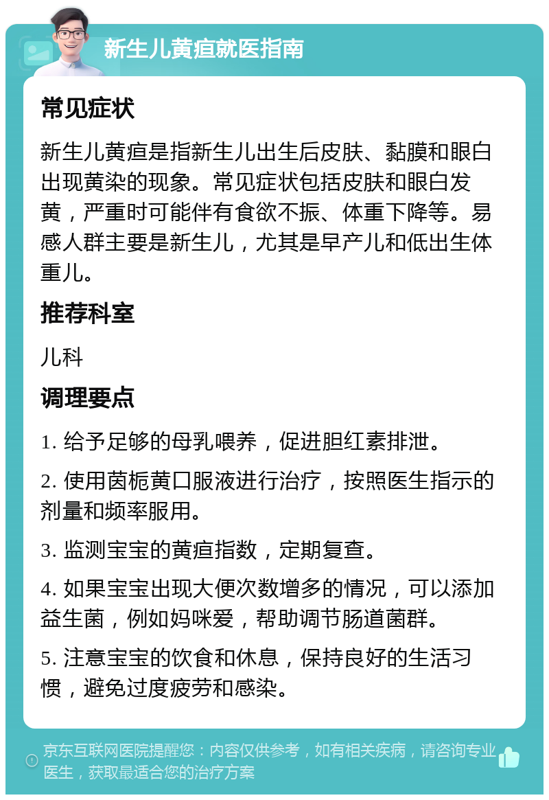 新生儿黄疸就医指南 常见症状 新生儿黄疸是指新生儿出生后皮肤、黏膜和眼白出现黄染的现象。常见症状包括皮肤和眼白发黄，严重时可能伴有食欲不振、体重下降等。易感人群主要是新生儿，尤其是早产儿和低出生体重儿。 推荐科室 儿科 调理要点 1. 给予足够的母乳喂养，促进胆红素排泄。 2. 使用茵栀黄口服液进行治疗，按照医生指示的剂量和频率服用。 3. 监测宝宝的黄疸指数，定期复查。 4. 如果宝宝出现大便次数增多的情况，可以添加益生菌，例如妈咪爱，帮助调节肠道菌群。 5. 注意宝宝的饮食和休息，保持良好的生活习惯，避免过度疲劳和感染。