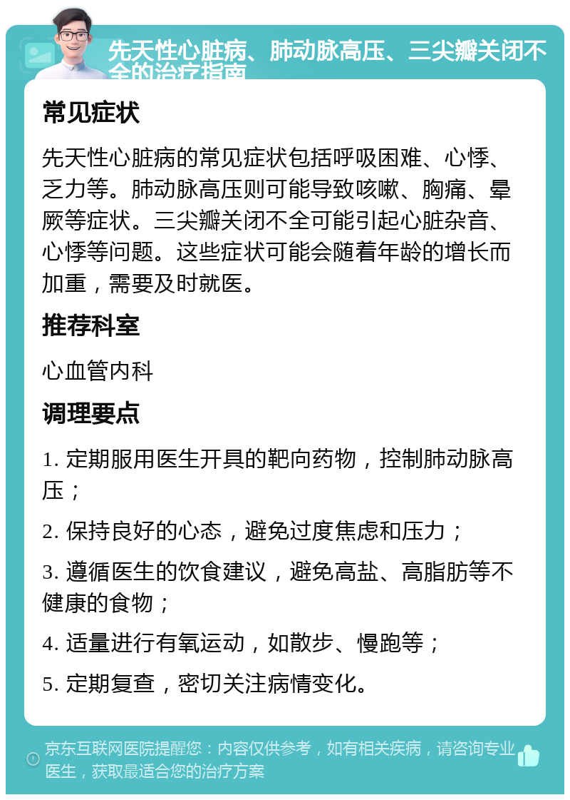 先天性心脏病、肺动脉高压、三尖瓣关闭不全的治疗指南 常见症状 先天性心脏病的常见症状包括呼吸困难、心悸、乏力等。肺动脉高压则可能导致咳嗽、胸痛、晕厥等症状。三尖瓣关闭不全可能引起心脏杂音、心悸等问题。这些症状可能会随着年龄的增长而加重，需要及时就医。 推荐科室 心血管内科 调理要点 1. 定期服用医生开具的靶向药物，控制肺动脉高压； 2. 保持良好的心态，避免过度焦虑和压力； 3. 遵循医生的饮食建议，避免高盐、高脂肪等不健康的食物； 4. 适量进行有氧运动，如散步、慢跑等； 5. 定期复查，密切关注病情变化。