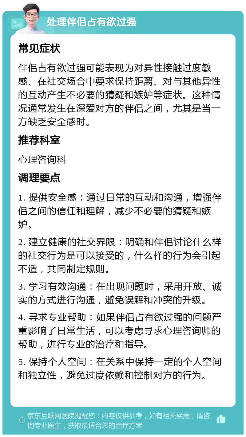 处理伴侣占有欲过强 常见症状 伴侣占有欲过强可能表现为对异性接触过度敏感、在社交场合中要求保持距离、对与其他异性的互动产生不必要的猜疑和嫉妒等症状。这种情况通常发生在深爱对方的伴侣之间，尤其是当一方缺乏安全感时。 推荐科室 心理咨询科 调理要点 1. 提供安全感：通过日常的互动和沟通，增强伴侣之间的信任和理解，减少不必要的猜疑和嫉妒。 2. 建立健康的社交界限：明确和伴侣讨论什么样的社交行为是可以接受的，什么样的行为会引起不适，共同制定规则。 3. 学习有效沟通：在出现问题时，采用开放、诚实的方式进行沟通，避免误解和冲突的升级。 4. 寻求专业帮助：如果伴侣占有欲过强的问题严重影响了日常生活，可以考虑寻求心理咨询师的帮助，进行专业的治疗和指导。 5. 保持个人空间：在关系中保持一定的个人空间和独立性，避免过度依赖和控制对方的行为。