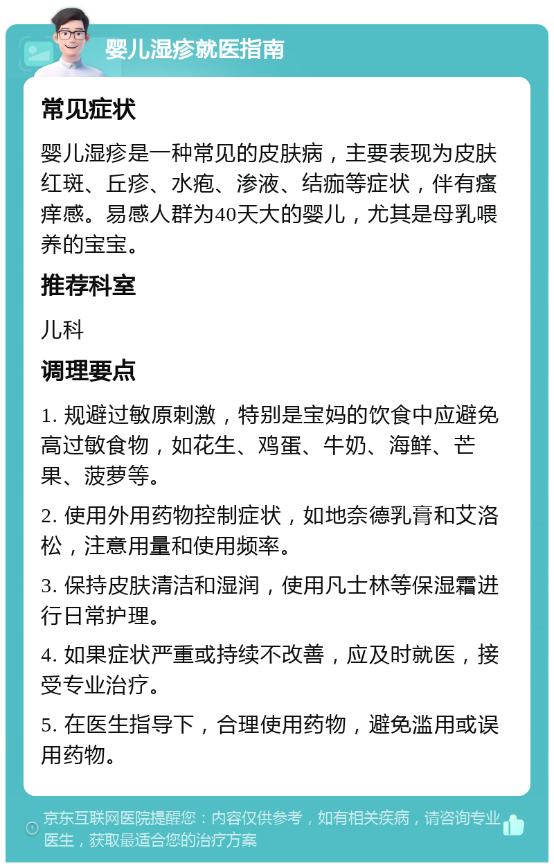 婴儿湿疹就医指南 常见症状 婴儿湿疹是一种常见的皮肤病，主要表现为皮肤红斑、丘疹、水疱、渗液、结痂等症状，伴有瘙痒感。易感人群为40天大的婴儿，尤其是母乳喂养的宝宝。 推荐科室 儿科 调理要点 1. 规避过敏原刺激，特别是宝妈的饮食中应避免高过敏食物，如花生、鸡蛋、牛奶、海鲜、芒果、菠萝等。 2. 使用外用药物控制症状，如地奈德乳膏和艾洛松，注意用量和使用频率。 3. 保持皮肤清洁和湿润，使用凡士林等保湿霜进行日常护理。 4. 如果症状严重或持续不改善，应及时就医，接受专业治疗。 5. 在医生指导下，合理使用药物，避免滥用或误用药物。