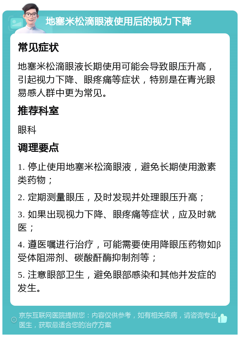 地塞米松滴眼液使用后的视力下降 常见症状 地塞米松滴眼液长期使用可能会导致眼压升高，引起视力下降、眼疼痛等症状，特别是在青光眼易感人群中更为常见。 推荐科室 眼科 调理要点 1. 停止使用地塞米松滴眼液，避免长期使用激素类药物； 2. 定期测量眼压，及时发现并处理眼压升高； 3. 如果出现视力下降、眼疼痛等症状，应及时就医； 4. 遵医嘱进行治疗，可能需要使用降眼压药物如β受体阻滞剂、碳酸酐酶抑制剂等； 5. 注意眼部卫生，避免眼部感染和其他并发症的发生。