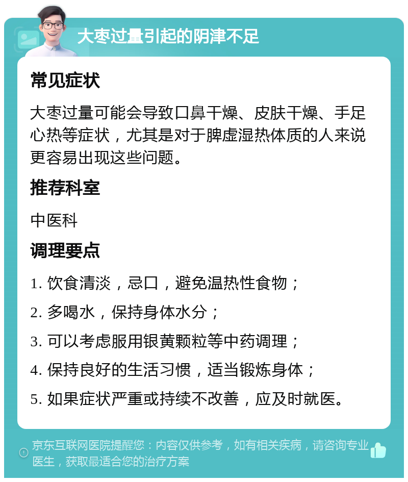 大枣过量引起的阴津不足 常见症状 大枣过量可能会导致口鼻干燥、皮肤干燥、手足心热等症状，尤其是对于脾虚湿热体质的人来说更容易出现这些问题。 推荐科室 中医科 调理要点 1. 饮食清淡，忌口，避免温热性食物； 2. 多喝水，保持身体水分； 3. 可以考虑服用银黄颗粒等中药调理； 4. 保持良好的生活习惯，适当锻炼身体； 5. 如果症状严重或持续不改善，应及时就医。