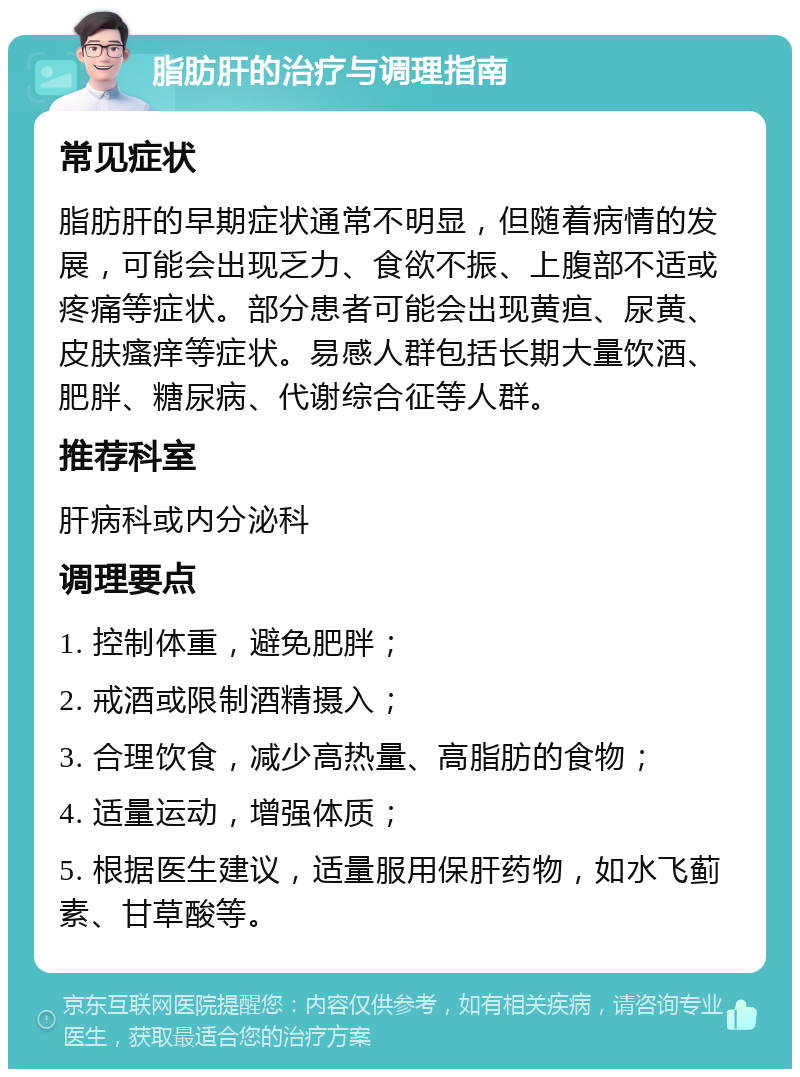 脂肪肝的治疗与调理指南 常见症状 脂肪肝的早期症状通常不明显，但随着病情的发展，可能会出现乏力、食欲不振、上腹部不适或疼痛等症状。部分患者可能会出现黄疸、尿黄、皮肤瘙痒等症状。易感人群包括长期大量饮酒、肥胖、糖尿病、代谢综合征等人群。 推荐科室 肝病科或内分泌科 调理要点 1. 控制体重，避免肥胖； 2. 戒酒或限制酒精摄入； 3. 合理饮食，减少高热量、高脂肪的食物； 4. 适量运动，增强体质； 5. 根据医生建议，适量服用保肝药物，如水飞蓟素、甘草酸等。