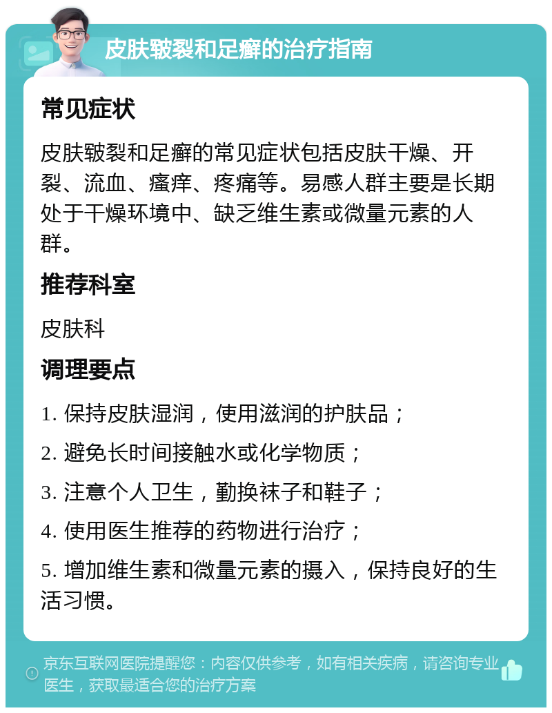 皮肤皲裂和足癣的治疗指南 常见症状 皮肤皲裂和足癣的常见症状包括皮肤干燥、开裂、流血、瘙痒、疼痛等。易感人群主要是长期处于干燥环境中、缺乏维生素或微量元素的人群。 推荐科室 皮肤科 调理要点 1. 保持皮肤湿润，使用滋润的护肤品； 2. 避免长时间接触水或化学物质； 3. 注意个人卫生，勤换袜子和鞋子； 4. 使用医生推荐的药物进行治疗； 5. 增加维生素和微量元素的摄入，保持良好的生活习惯。