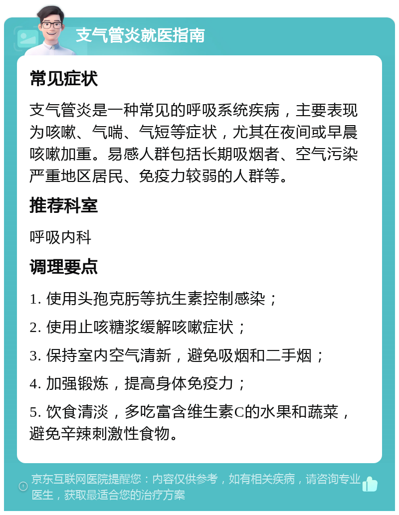 支气管炎就医指南 常见症状 支气管炎是一种常见的呼吸系统疾病，主要表现为咳嗽、气喘、气短等症状，尤其在夜间或早晨咳嗽加重。易感人群包括长期吸烟者、空气污染严重地区居民、免疫力较弱的人群等。 推荐科室 呼吸内科 调理要点 1. 使用头孢克肟等抗生素控制感染； 2. 使用止咳糖浆缓解咳嗽症状； 3. 保持室内空气清新，避免吸烟和二手烟； 4. 加强锻炼，提高身体免疫力； 5. 饮食清淡，多吃富含维生素C的水果和蔬菜，避免辛辣刺激性食物。