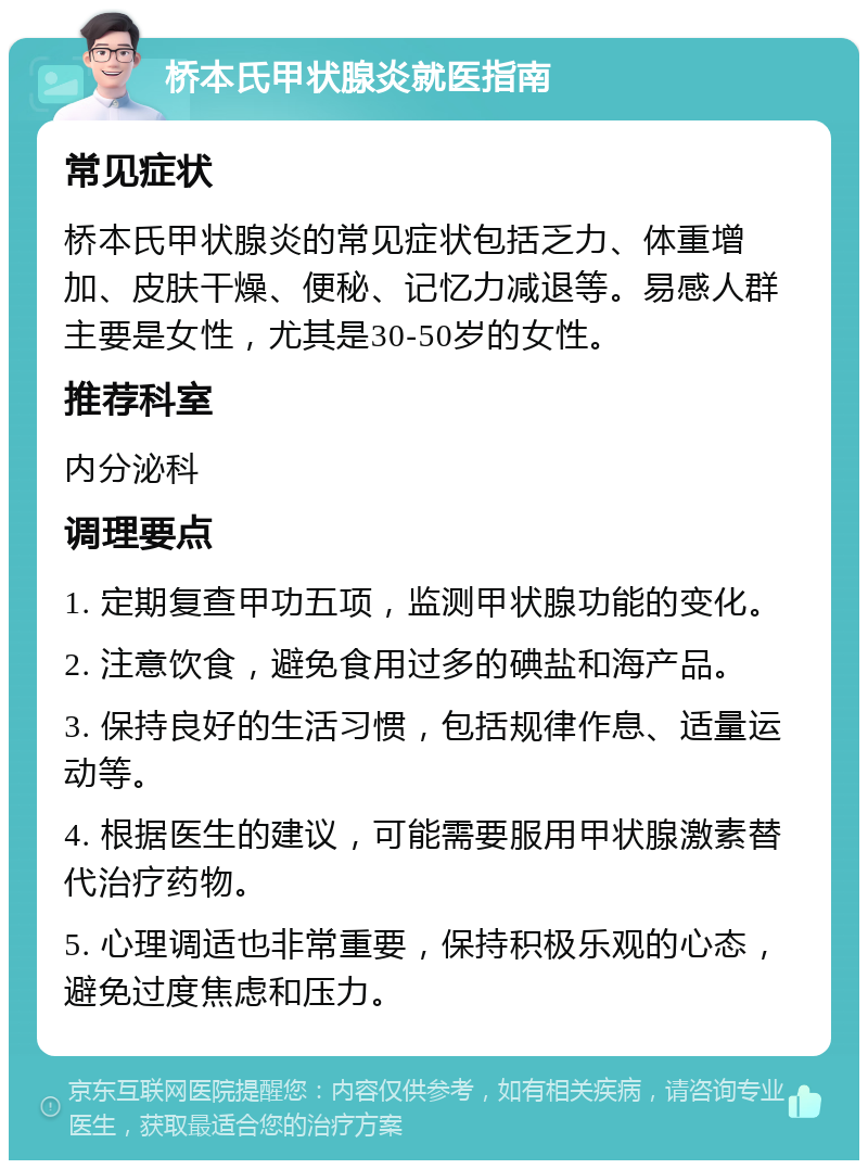 桥本氏甲状腺炎就医指南 常见症状 桥本氏甲状腺炎的常见症状包括乏力、体重增加、皮肤干燥、便秘、记忆力减退等。易感人群主要是女性，尤其是30-50岁的女性。 推荐科室 内分泌科 调理要点 1. 定期复查甲功五项，监测甲状腺功能的变化。 2. 注意饮食，避免食用过多的碘盐和海产品。 3. 保持良好的生活习惯，包括规律作息、适量运动等。 4. 根据医生的建议，可能需要服用甲状腺激素替代治疗药物。 5. 心理调适也非常重要，保持积极乐观的心态，避免过度焦虑和压力。