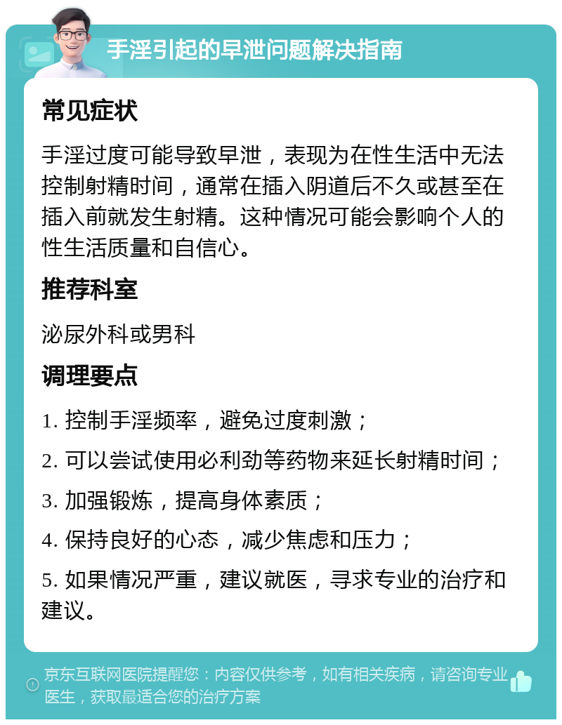 手淫引起的早泄问题解决指南 常见症状 手淫过度可能导致早泄，表现为在性生活中无法控制射精时间，通常在插入阴道后不久或甚至在插入前就发生射精。这种情况可能会影响个人的性生活质量和自信心。 推荐科室 泌尿外科或男科 调理要点 1. 控制手淫频率，避免过度刺激； 2. 可以尝试使用必利劲等药物来延长射精时间； 3. 加强锻炼，提高身体素质； 4. 保持良好的心态，减少焦虑和压力； 5. 如果情况严重，建议就医，寻求专业的治疗和建议。