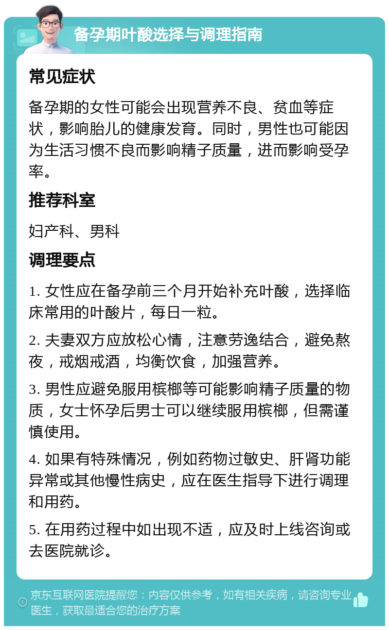 备孕期叶酸选择与调理指南 常见症状 备孕期的女性可能会出现营养不良、贫血等症状，影响胎儿的健康发育。同时，男性也可能因为生活习惯不良而影响精子质量，进而影响受孕率。 推荐科室 妇产科、男科 调理要点 1. 女性应在备孕前三个月开始补充叶酸，选择临床常用的叶酸片，每日一粒。 2. 夫妻双方应放松心情，注意劳逸结合，避免熬夜，戒烟戒酒，均衡饮食，加强营养。 3. 男性应避免服用槟榔等可能影响精子质量的物质，女士怀孕后男士可以继续服用槟榔，但需谨慎使用。 4. 如果有特殊情况，例如药物过敏史、肝肾功能异常或其他慢性病史，应在医生指导下进行调理和用药。 5. 在用药过程中如出现不适，应及时上线咨询或去医院就诊。