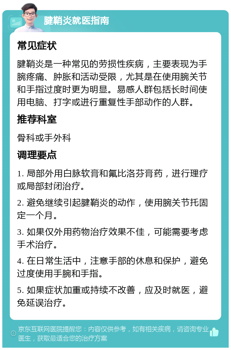 腱鞘炎就医指南 常见症状 腱鞘炎是一种常见的劳损性疾病，主要表现为手腕疼痛、肿胀和活动受限，尤其是在使用腕关节和手指过度时更为明显。易感人群包括长时间使用电脑、打字或进行重复性手部动作的人群。 推荐科室 骨科或手外科 调理要点 1. 局部外用白脉软膏和氟比洛芬膏药，进行理疗或局部封闭治疗。 2. 避免继续引起腱鞘炎的动作，使用腕关节托固定一个月。 3. 如果仅外用药物治疗效果不佳，可能需要考虑手术治疗。 4. 在日常生活中，注意手部的休息和保护，避免过度使用手腕和手指。 5. 如果症状加重或持续不改善，应及时就医，避免延误治疗。