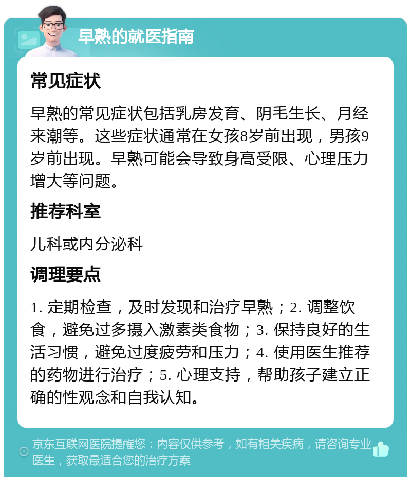 早熟的就医指南 常见症状 早熟的常见症状包括乳房发育、阴毛生长、月经来潮等。这些症状通常在女孩8岁前出现，男孩9岁前出现。早熟可能会导致身高受限、心理压力增大等问题。 推荐科室 儿科或内分泌科 调理要点 1. 定期检查，及时发现和治疗早熟；2. 调整饮食，避免过多摄入激素类食物；3. 保持良好的生活习惯，避免过度疲劳和压力；4. 使用医生推荐的药物进行治疗；5. 心理支持，帮助孩子建立正确的性观念和自我认知。