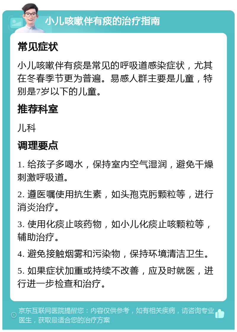 小儿咳嗽伴有痰的治疗指南 常见症状 小儿咳嗽伴有痰是常见的呼吸道感染症状，尤其在冬春季节更为普遍。易感人群主要是儿童，特别是7岁以下的儿童。 推荐科室 儿科 调理要点 1. 给孩子多喝水，保持室内空气湿润，避免干燥刺激呼吸道。 2. 遵医嘱使用抗生素，如头孢克肟颗粒等，进行消炎治疗。 3. 使用化痰止咳药物，如小儿化痰止咳颗粒等，辅助治疗。 4. 避免接触烟雾和污染物，保持环境清洁卫生。 5. 如果症状加重或持续不改善，应及时就医，进行进一步检查和治疗。