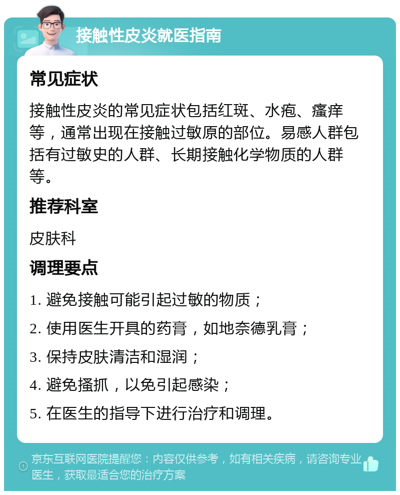 接触性皮炎就医指南 常见症状 接触性皮炎的常见症状包括红斑、水疱、瘙痒等，通常出现在接触过敏原的部位。易感人群包括有过敏史的人群、长期接触化学物质的人群等。 推荐科室 皮肤科 调理要点 1. 避免接触可能引起过敏的物质； 2. 使用医生开具的药膏，如地奈德乳膏； 3. 保持皮肤清洁和湿润； 4. 避免搔抓，以免引起感染； 5. 在医生的指导下进行治疗和调理。