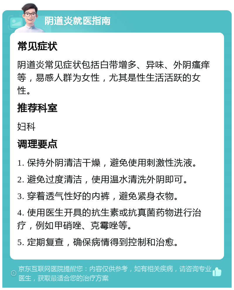 阴道炎就医指南 常见症状 阴道炎常见症状包括白带增多、异味、外阴瘙痒等，易感人群为女性，尤其是性生活活跃的女性。 推荐科室 妇科 调理要点 1. 保持外阴清洁干燥，避免使用刺激性洗液。 2. 避免过度清洁，使用温水清洗外阴即可。 3. 穿着透气性好的内裤，避免紧身衣物。 4. 使用医生开具的抗生素或抗真菌药物进行治疗，例如甲硝唑、克霉唑等。 5. 定期复查，确保病情得到控制和治愈。