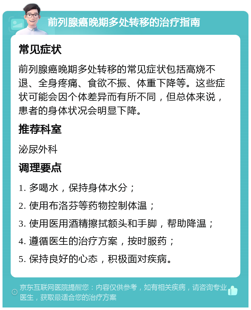 前列腺癌晚期多处转移的治疗指南 常见症状 前列腺癌晚期多处转移的常见症状包括高烧不退、全身疼痛、食欲不振、体重下降等。这些症状可能会因个体差异而有所不同，但总体来说，患者的身体状况会明显下降。 推荐科室 泌尿外科 调理要点 1. 多喝水，保持身体水分； 2. 使用布洛芬等药物控制体温； 3. 使用医用酒精擦拭额头和手脚，帮助降温； 4. 遵循医生的治疗方案，按时服药； 5. 保持良好的心态，积极面对疾病。