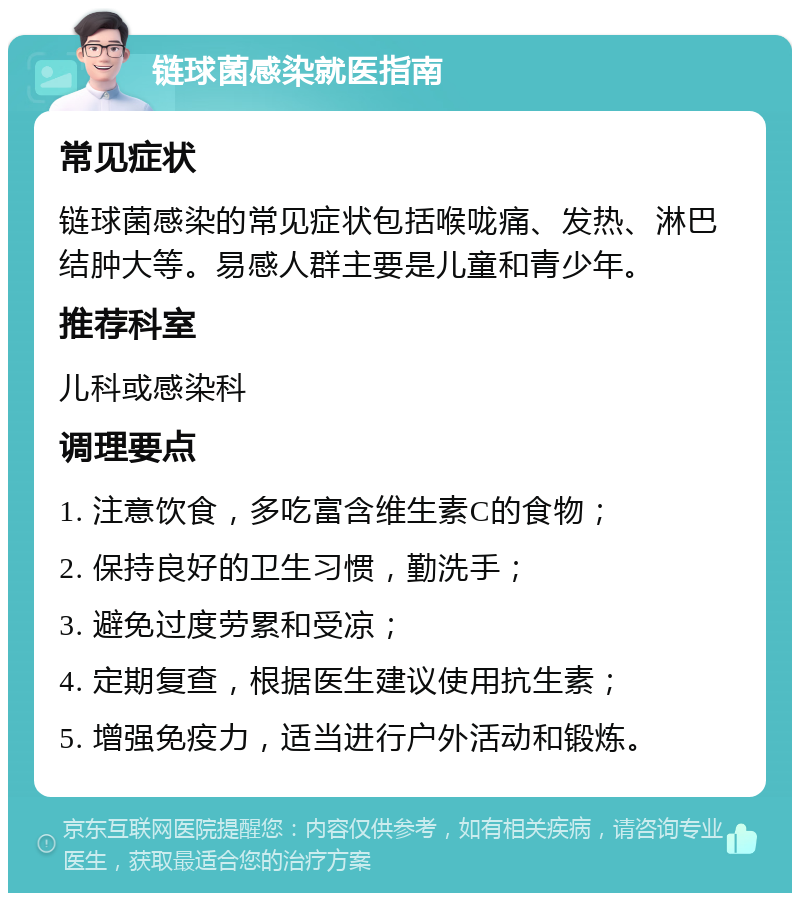 链球菌感染就医指南 常见症状 链球菌感染的常见症状包括喉咙痛、发热、淋巴结肿大等。易感人群主要是儿童和青少年。 推荐科室 儿科或感染科 调理要点 1. 注意饮食，多吃富含维生素C的食物； 2. 保持良好的卫生习惯，勤洗手； 3. 避免过度劳累和受凉； 4. 定期复查，根据医生建议使用抗生素； 5. 增强免疫力，适当进行户外活动和锻炼。