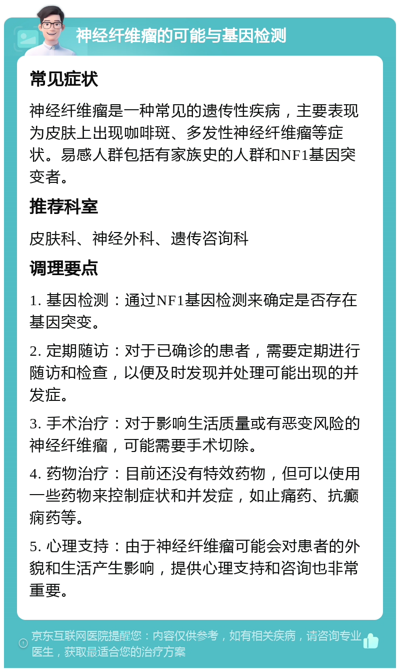 神经纤维瘤的可能与基因检测 常见症状 神经纤维瘤是一种常见的遗传性疾病，主要表现为皮肤上出现咖啡斑、多发性神经纤维瘤等症状。易感人群包括有家族史的人群和NF1基因突变者。 推荐科室 皮肤科、神经外科、遗传咨询科 调理要点 1. 基因检测：通过NF1基因检测来确定是否存在基因突变。 2. 定期随访：对于已确诊的患者，需要定期进行随访和检查，以便及时发现并处理可能出现的并发症。 3. 手术治疗：对于影响生活质量或有恶变风险的神经纤维瘤，可能需要手术切除。 4. 药物治疗：目前还没有特效药物，但可以使用一些药物来控制症状和并发症，如止痛药、抗癫痫药等。 5. 心理支持：由于神经纤维瘤可能会对患者的外貌和生活产生影响，提供心理支持和咨询也非常重要。