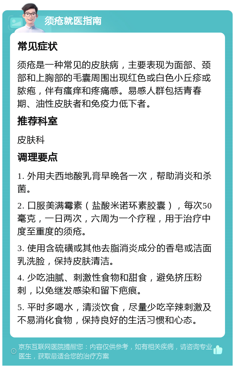 须疮就医指南 常见症状 须疮是一种常见的皮肤病，主要表现为面部、颈部和上胸部的毛囊周围出现红色或白色小丘疹或脓疱，伴有瘙痒和疼痛感。易感人群包括青春期、油性皮肤者和免疫力低下者。 推荐科室 皮肤科 调理要点 1. 外用夫西地酸乳膏早晚各一次，帮助消炎和杀菌。 2. 口服美满霉素（盐酸米诺环素胶囊），每次50毫克，一日两次，六周为一个疗程，用于治疗中度至重度的须疮。 3. 使用含硫磺或其他去脂消炎成分的香皂或洁面乳洗脸，保持皮肤清洁。 4. 少吃油腻、刺激性食物和甜食，避免挤压粉刺，以免继发感染和留下疤痕。 5. 平时多喝水，清淡饮食，尽量少吃辛辣刺激及不易消化食物，保持良好的生活习惯和心态。