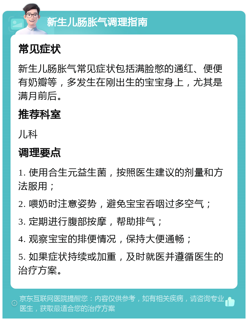 新生儿肠胀气调理指南 常见症状 新生儿肠胀气常见症状包括满脸憋的通红、便便有奶瓣等，多发生在刚出生的宝宝身上，尤其是满月前后。 推荐科室 儿科 调理要点 1. 使用合生元益生菌，按照医生建议的剂量和方法服用； 2. 喂奶时注意姿势，避免宝宝吞咽过多空气； 3. 定期进行腹部按摩，帮助排气； 4. 观察宝宝的排便情况，保持大便通畅； 5. 如果症状持续或加重，及时就医并遵循医生的治疗方案。