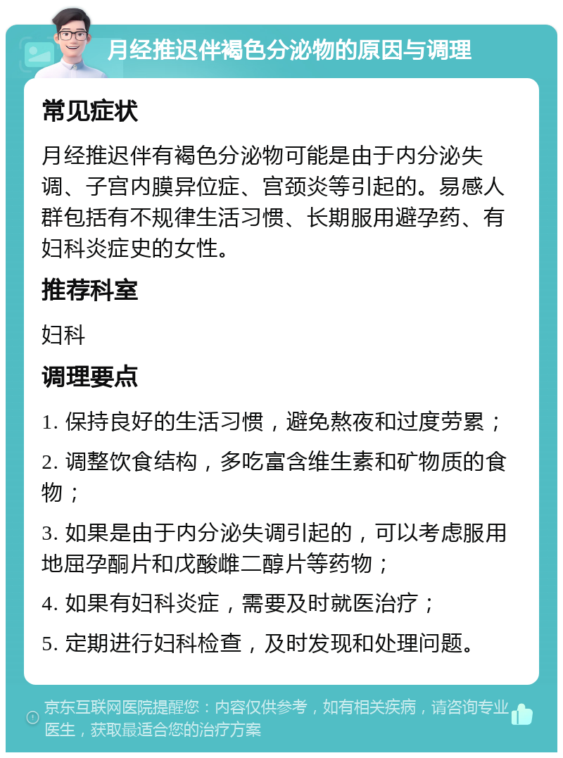 月经推迟伴褐色分泌物的原因与调理 常见症状 月经推迟伴有褐色分泌物可能是由于内分泌失调、子宫内膜异位症、宫颈炎等引起的。易感人群包括有不规律生活习惯、长期服用避孕药、有妇科炎症史的女性。 推荐科室 妇科 调理要点 1. 保持良好的生活习惯，避免熬夜和过度劳累； 2. 调整饮食结构，多吃富含维生素和矿物质的食物； 3. 如果是由于内分泌失调引起的，可以考虑服用地屈孕酮片和戊酸雌二醇片等药物； 4. 如果有妇科炎症，需要及时就医治疗； 5. 定期进行妇科检查，及时发现和处理问题。