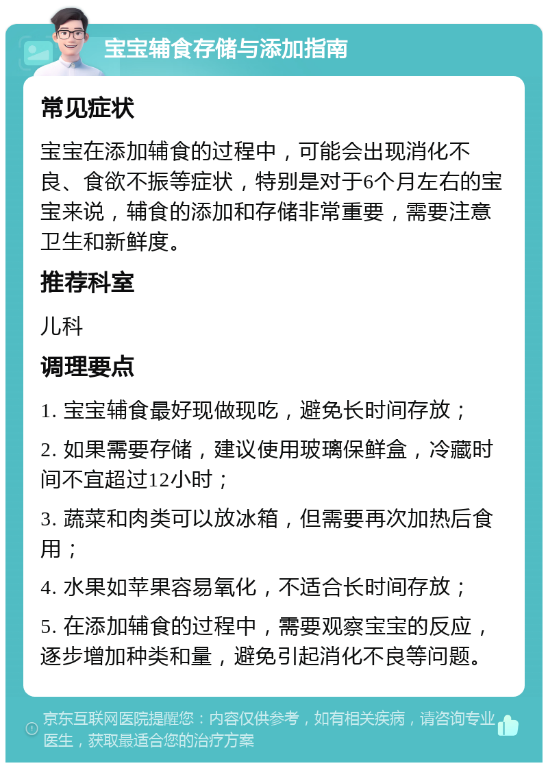 宝宝辅食存储与添加指南 常见症状 宝宝在添加辅食的过程中，可能会出现消化不良、食欲不振等症状，特别是对于6个月左右的宝宝来说，辅食的添加和存储非常重要，需要注意卫生和新鲜度。 推荐科室 儿科 调理要点 1. 宝宝辅食最好现做现吃，避免长时间存放； 2. 如果需要存储，建议使用玻璃保鲜盒，冷藏时间不宜超过12小时； 3. 蔬菜和肉类可以放冰箱，但需要再次加热后食用； 4. 水果如苹果容易氧化，不适合长时间存放； 5. 在添加辅食的过程中，需要观察宝宝的反应，逐步增加种类和量，避免引起消化不良等问题。