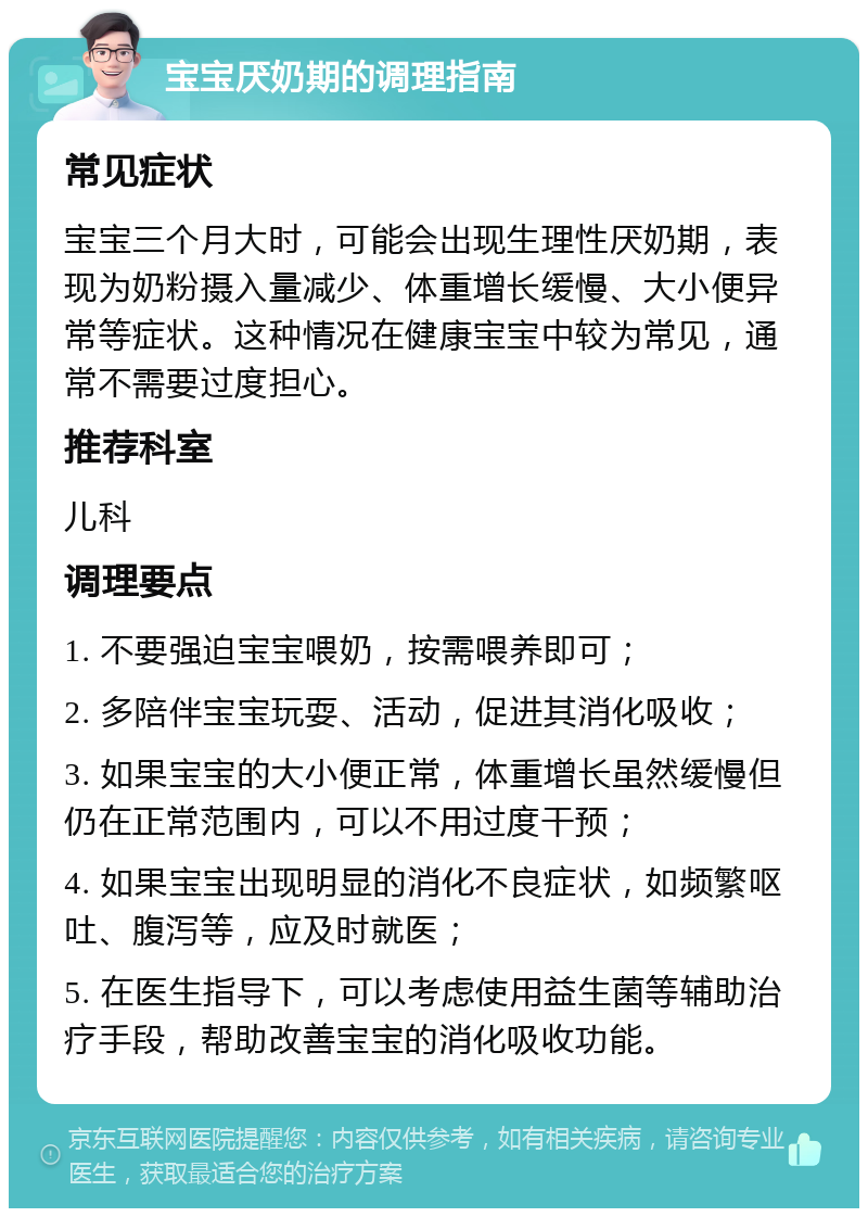 宝宝厌奶期的调理指南 常见症状 宝宝三个月大时，可能会出现生理性厌奶期，表现为奶粉摄入量减少、体重增长缓慢、大小便异常等症状。这种情况在健康宝宝中较为常见，通常不需要过度担心。 推荐科室 儿科 调理要点 1. 不要强迫宝宝喂奶，按需喂养即可； 2. 多陪伴宝宝玩耍、活动，促进其消化吸收； 3. 如果宝宝的大小便正常，体重增长虽然缓慢但仍在正常范围内，可以不用过度干预； 4. 如果宝宝出现明显的消化不良症状，如频繁呕吐、腹泻等，应及时就医； 5. 在医生指导下，可以考虑使用益生菌等辅助治疗手段，帮助改善宝宝的消化吸收功能。