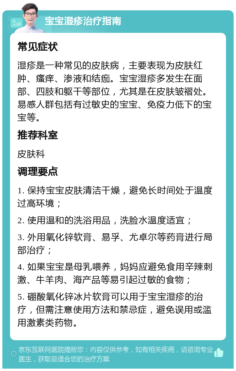 宝宝湿疹治疗指南 常见症状 湿疹是一种常见的皮肤病，主要表现为皮肤红肿、瘙痒、渗液和结痂。宝宝湿疹多发生在面部、四肢和躯干等部位，尤其是在皮肤皱褶处。易感人群包括有过敏史的宝宝、免疫力低下的宝宝等。 推荐科室 皮肤科 调理要点 1. 保持宝宝皮肤清洁干燥，避免长时间处于温度过高环境； 2. 使用温和的洗浴用品，洗脸水温度适宜； 3. 外用氧化锌软膏、易孚、尤卓尔等药膏进行局部治疗； 4. 如果宝宝是母乳喂养，妈妈应避免食用辛辣刺激、牛羊肉、海产品等易引起过敏的食物； 5. 硼酸氧化锌冰片软膏可以用于宝宝湿疹的治疗，但需注意使用方法和禁忌症，避免误用或滥用激素类药物。