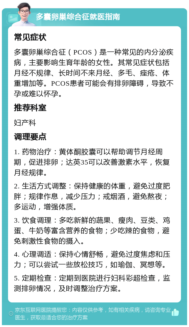 多囊卵巢综合征就医指南 常见症状 多囊卵巢综合征（PCOS）是一种常见的内分泌疾病，主要影响生育年龄的女性。其常见症状包括月经不规律、长时间不来月经、多毛、痤疮、体重增加等。PCOS患者可能会有排卵障碍，导致不孕或难以怀孕。 推荐科室 妇产科 调理要点 1. 药物治疗：黄体酮胶囊可以帮助调节月经周期，促进排卵；达英35可以改善激素水平，恢复月经规律。 2. 生活方式调整：保持健康的体重，避免过度肥胖；规律作息，减少压力；戒烟酒，避免熬夜；多运动，增强体质。 3. 饮食调理：多吃新鲜的蔬果、瘦肉、豆类、鸡蛋、牛奶等富含营养的食物；少吃辣的食物，避免刺激性食物的摄入。 4. 心理调适：保持心情舒畅，避免过度焦虑和压力；可以尝试一些放松技巧，如瑜伽、冥想等。 5. 定期检查：定期到医院进行妇科彩超检查，监测排卵情况，及时调整治疗方案。