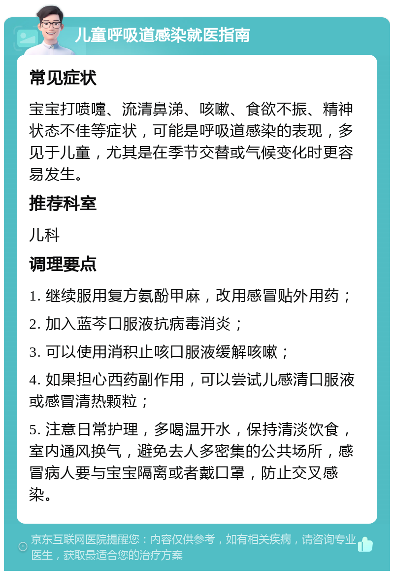 儿童呼吸道感染就医指南 常见症状 宝宝打喷嚏、流清鼻涕、咳嗽、食欲不振、精神状态不佳等症状，可能是呼吸道感染的表现，多见于儿童，尤其是在季节交替或气候变化时更容易发生。 推荐科室 儿科 调理要点 1. 继续服用复方氨酚甲麻，改用感冒贴外用药； 2. 加入蓝芩口服液抗病毒消炎； 3. 可以使用消积止咳口服液缓解咳嗽； 4. 如果担心西药副作用，可以尝试儿感清口服液或感冒清热颗粒； 5. 注意日常护理，多喝温开水，保持清淡饮食，室内通风换气，避免去人多密集的公共场所，感冒病人要与宝宝隔离或者戴口罩，防止交叉感染。