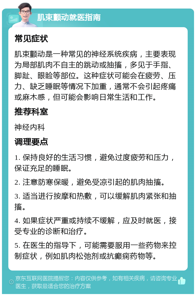 肌束颤动就医指南 常见症状 肌束颤动是一种常见的神经系统疾病，主要表现为局部肌肉不自主的跳动或抽搐，多见于手指、脚趾、眼睑等部位。这种症状可能会在疲劳、压力、缺乏睡眠等情况下加重，通常不会引起疼痛或麻木感，但可能会影响日常生活和工作。 推荐科室 神经内科 调理要点 1. 保持良好的生活习惯，避免过度疲劳和压力，保证充足的睡眠。 2. 注意防寒保暖，避免受凉引起的肌肉抽搐。 3. 适当进行按摩和热敷，可以缓解肌肉紧张和抽搐。 4. 如果症状严重或持续不缓解，应及时就医，接受专业的诊断和治疗。 5. 在医生的指导下，可能需要服用一些药物来控制症状，例如肌肉松弛剂或抗癫痫药物等。