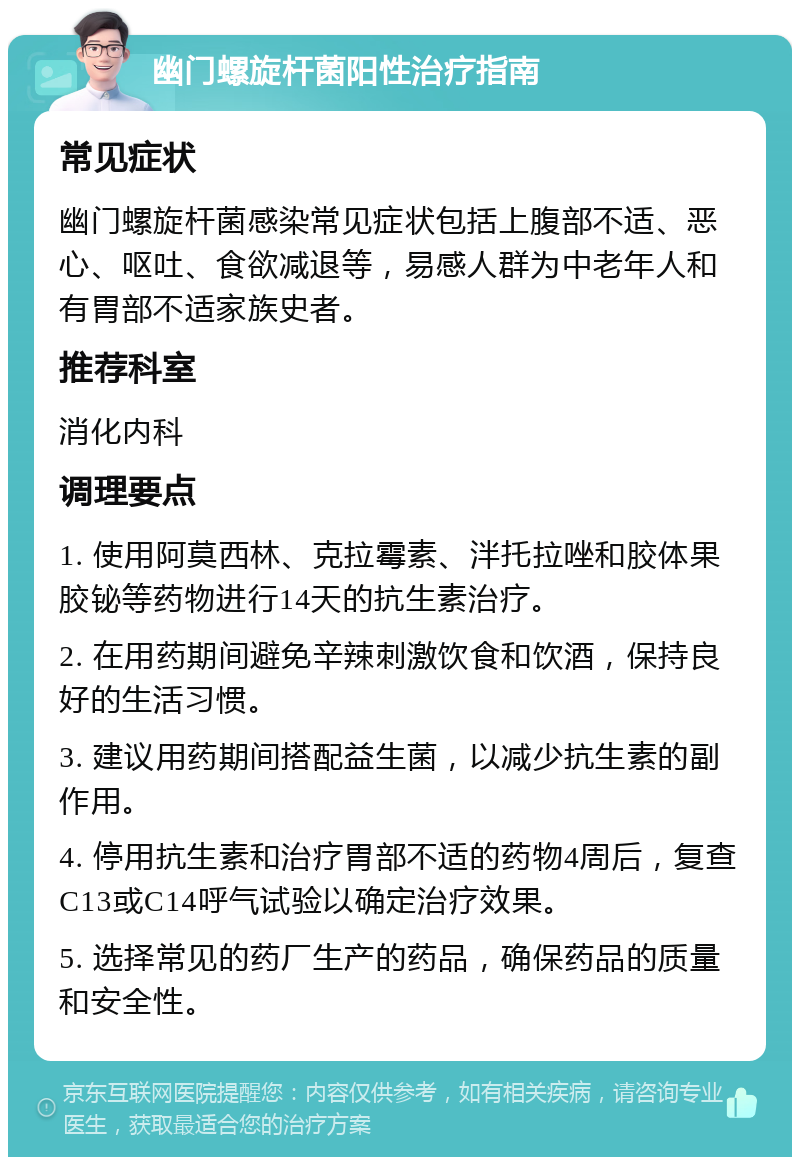 幽门螺旋杆菌阳性治疗指南 常见症状 幽门螺旋杆菌感染常见症状包括上腹部不适、恶心、呕吐、食欲减退等，易感人群为中老年人和有胃部不适家族史者。 推荐科室 消化内科 调理要点 1. 使用阿莫西林、克拉霉素、泮托拉唑和胶体果胶铋等药物进行14天的抗生素治疗。 2. 在用药期间避免辛辣刺激饮食和饮酒，保持良好的生活习惯。 3. 建议用药期间搭配益生菌，以减少抗生素的副作用。 4. 停用抗生素和治疗胃部不适的药物4周后，复查C13或C14呼气试验以确定治疗效果。 5. 选择常见的药厂生产的药品，确保药品的质量和安全性。