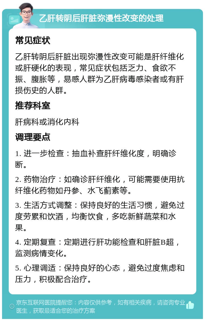 乙肝转阴后肝脏弥漫性改变的处理 常见症状 乙肝转阴后肝脏出现弥漫性改变可能是肝纤维化或肝硬化的表现，常见症状包括乏力、食欲不振、腹胀等，易感人群为乙肝病毒感染者或有肝损伤史的人群。 推荐科室 肝病科或消化内科 调理要点 1. 进一步检查：抽血补查肝纤维化度，明确诊断。 2. 药物治疗：如确诊肝纤维化，可能需要使用抗纤维化药物如丹参、水飞蓟素等。 3. 生活方式调整：保持良好的生活习惯，避免过度劳累和饮酒，均衡饮食，多吃新鲜蔬菜和水果。 4. 定期复查：定期进行肝功能检查和肝脏B超，监测病情变化。 5. 心理调适：保持良好的心态，避免过度焦虑和压力，积极配合治疗。