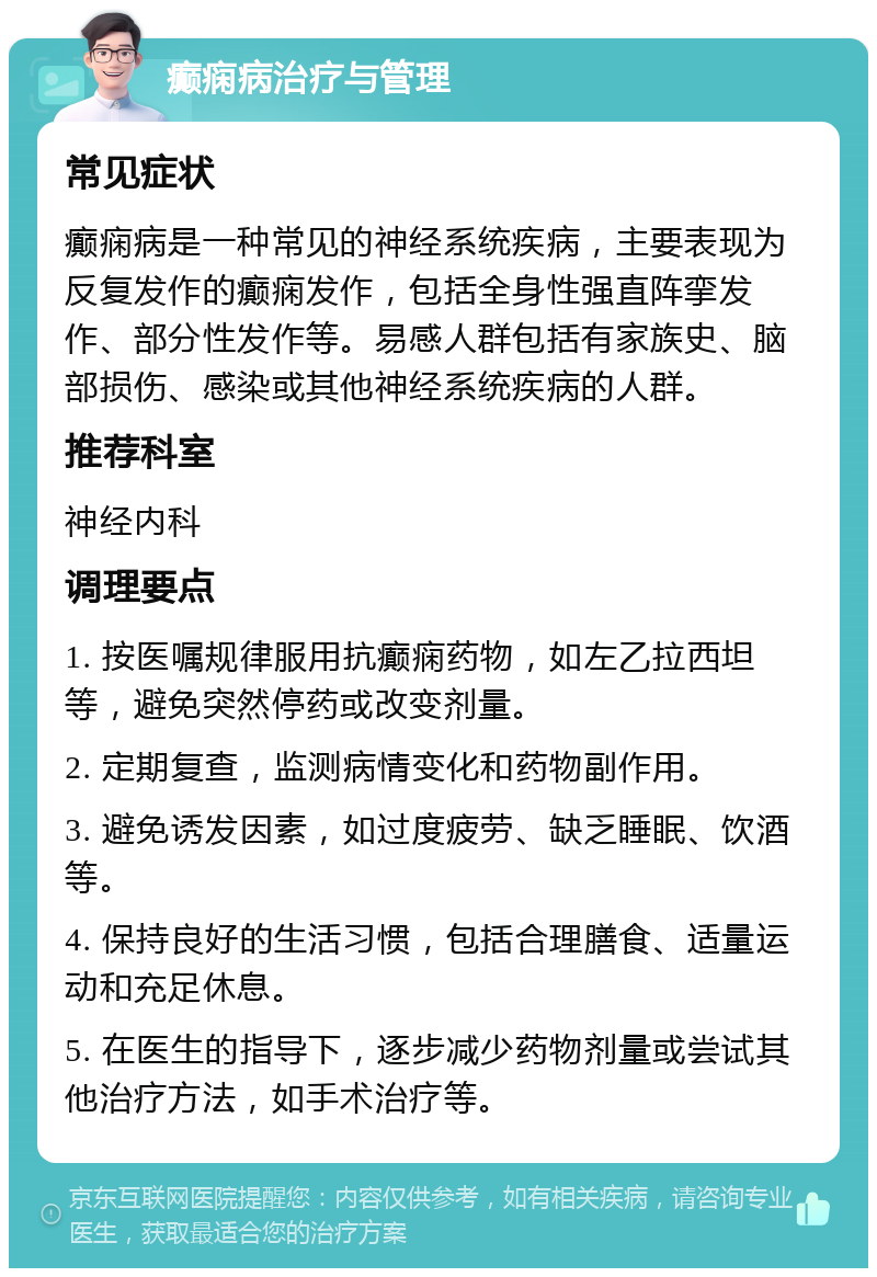 癫痫病治疗与管理 常见症状 癫痫病是一种常见的神经系统疾病，主要表现为反复发作的癫痫发作，包括全身性强直阵挛发作、部分性发作等。易感人群包括有家族史、脑部损伤、感染或其他神经系统疾病的人群。 推荐科室 神经内科 调理要点 1. 按医嘱规律服用抗癫痫药物，如左乙拉西坦等，避免突然停药或改变剂量。 2. 定期复查，监测病情变化和药物副作用。 3. 避免诱发因素，如过度疲劳、缺乏睡眠、饮酒等。 4. 保持良好的生活习惯，包括合理膳食、适量运动和充足休息。 5. 在医生的指导下，逐步减少药物剂量或尝试其他治疗方法，如手术治疗等。