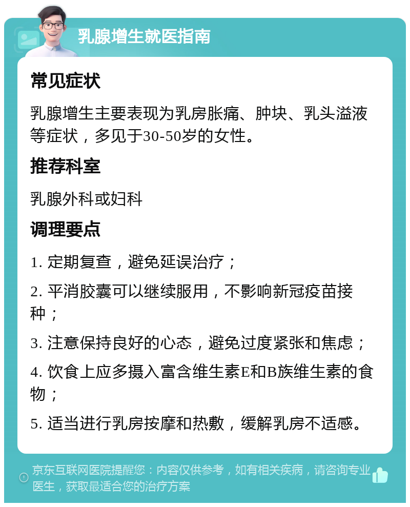 乳腺增生就医指南 常见症状 乳腺增生主要表现为乳房胀痛、肿块、乳头溢液等症状，多见于30-50岁的女性。 推荐科室 乳腺外科或妇科 调理要点 1. 定期复查，避免延误治疗； 2. 平消胶囊可以继续服用，不影响新冠疫苗接种； 3. 注意保持良好的心态，避免过度紧张和焦虑； 4. 饮食上应多摄入富含维生素E和B族维生素的食物； 5. 适当进行乳房按摩和热敷，缓解乳房不适感。