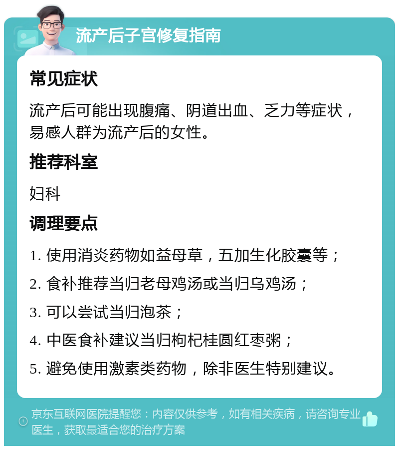 流产后子宫修复指南 常见症状 流产后可能出现腹痛、阴道出血、乏力等症状，易感人群为流产后的女性。 推荐科室 妇科 调理要点 1. 使用消炎药物如益母草，五加生化胶囊等； 2. 食补推荐当归老母鸡汤或当归乌鸡汤； 3. 可以尝试当归泡茶； 4. 中医食补建议当归枸杞桂圆红枣粥； 5. 避免使用激素类药物，除非医生特别建议。