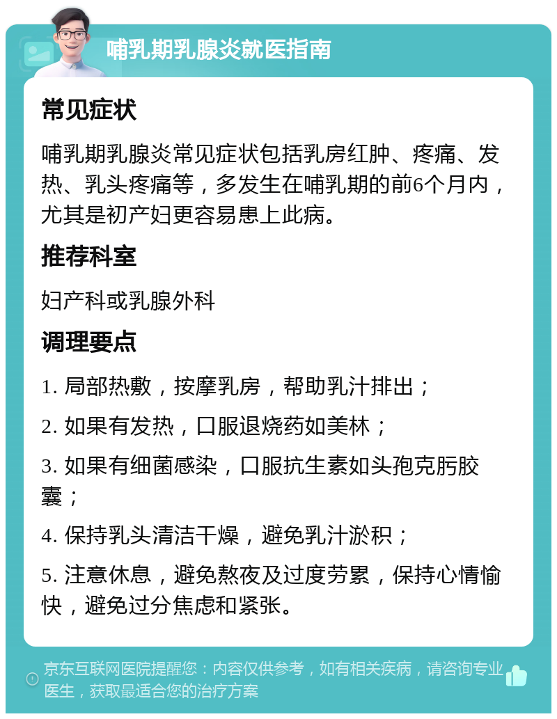 哺乳期乳腺炎就医指南 常见症状 哺乳期乳腺炎常见症状包括乳房红肿、疼痛、发热、乳头疼痛等，多发生在哺乳期的前6个月内，尤其是初产妇更容易患上此病。 推荐科室 妇产科或乳腺外科 调理要点 1. 局部热敷，按摩乳房，帮助乳汁排出； 2. 如果有发热，口服退烧药如美林； 3. 如果有细菌感染，口服抗生素如头孢克肟胶囊； 4. 保持乳头清洁干燥，避免乳汁淤积； 5. 注意休息，避免熬夜及过度劳累，保持心情愉快，避免过分焦虑和紧张。