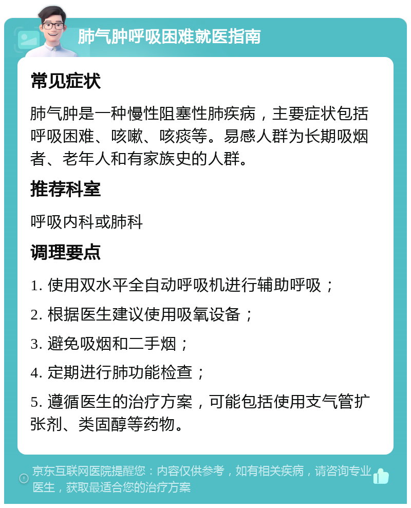 肺气肿呼吸困难就医指南 常见症状 肺气肿是一种慢性阻塞性肺疾病，主要症状包括呼吸困难、咳嗽、咳痰等。易感人群为长期吸烟者、老年人和有家族史的人群。 推荐科室 呼吸内科或肺科 调理要点 1. 使用双水平全自动呼吸机进行辅助呼吸； 2. 根据医生建议使用吸氧设备； 3. 避免吸烟和二手烟； 4. 定期进行肺功能检查； 5. 遵循医生的治疗方案，可能包括使用支气管扩张剂、类固醇等药物。