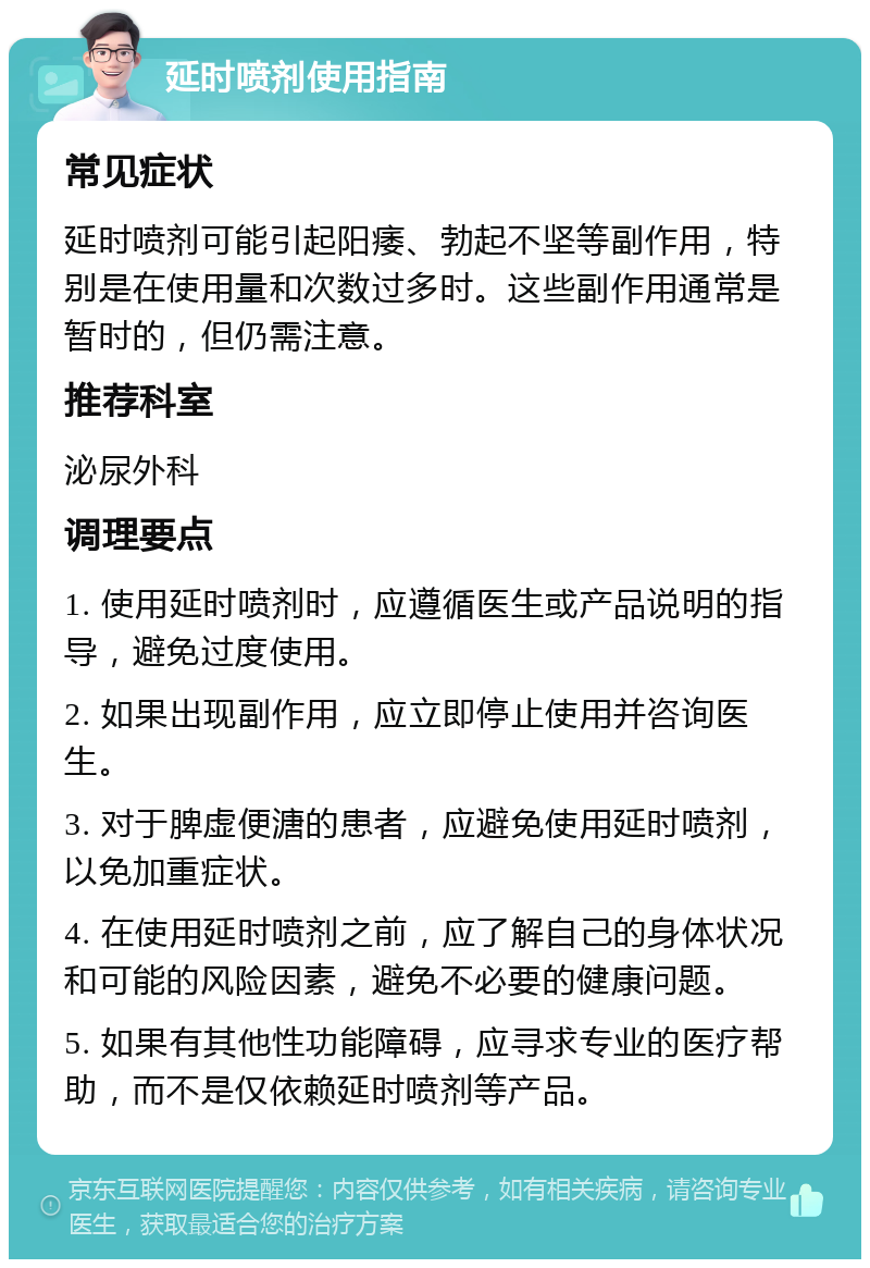 延时喷剂使用指南 常见症状 延时喷剂可能引起阳痿、勃起不坚等副作用，特别是在使用量和次数过多时。这些副作用通常是暂时的，但仍需注意。 推荐科室 泌尿外科 调理要点 1. 使用延时喷剂时，应遵循医生或产品说明的指导，避免过度使用。 2. 如果出现副作用，应立即停止使用并咨询医生。 3. 对于脾虚便溏的患者，应避免使用延时喷剂，以免加重症状。 4. 在使用延时喷剂之前，应了解自己的身体状况和可能的风险因素，避免不必要的健康问题。 5. 如果有其他性功能障碍，应寻求专业的医疗帮助，而不是仅依赖延时喷剂等产品。