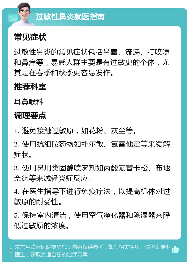 过敏性鼻炎就医指南 常见症状 过敏性鼻炎的常见症状包括鼻塞、流涕、打喷嚏和鼻痒等，易感人群主要是有过敏史的个体，尤其是在春季和秋季更容易发作。 推荐科室 耳鼻喉科 调理要点 1. 避免接触过敏原，如花粉、灰尘等。 2. 使用抗组胺药物如扑尔敏、氯雷他定等来缓解症状。 3. 使用鼻用类固醇喷雾剂如丙酸氟替卡松、布地奈德等来减轻炎症反应。 4. 在医生指导下进行免疫疗法，以提高机体对过敏原的耐受性。 5. 保持室内清洁，使用空气净化器和除湿器来降低过敏原的浓度。