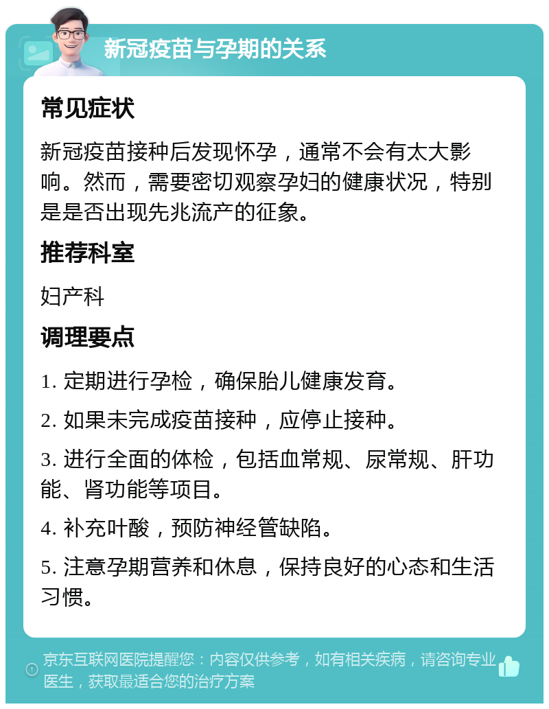 新冠疫苗与孕期的关系 常见症状 新冠疫苗接种后发现怀孕，通常不会有太大影响。然而，需要密切观察孕妇的健康状况，特别是是否出现先兆流产的征象。 推荐科室 妇产科 调理要点 1. 定期进行孕检，确保胎儿健康发育。 2. 如果未完成疫苗接种，应停止接种。 3. 进行全面的体检，包括血常规、尿常规、肝功能、肾功能等项目。 4. 补充叶酸，预防神经管缺陷。 5. 注意孕期营养和休息，保持良好的心态和生活习惯。