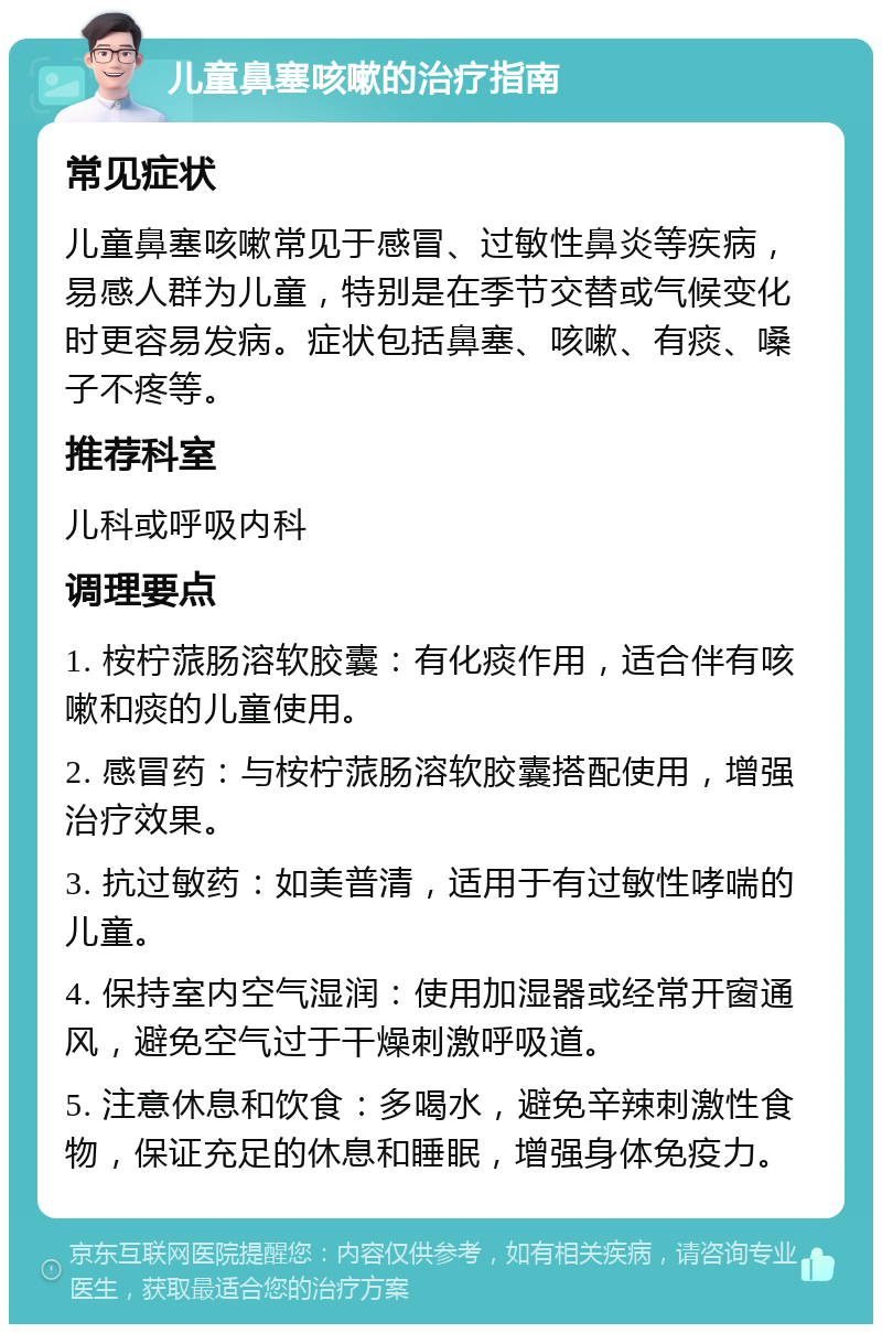 儿童鼻塞咳嗽的治疗指南 常见症状 儿童鼻塞咳嗽常见于感冒、过敏性鼻炎等疾病，易感人群为儿童，特别是在季节交替或气候变化时更容易发病。症状包括鼻塞、咳嗽、有痰、嗓子不疼等。 推荐科室 儿科或呼吸内科 调理要点 1. 桉柠蒎肠溶软胶囊：有化痰作用，适合伴有咳嗽和痰的儿童使用。 2. 感冒药：与桉柠蒎肠溶软胶囊搭配使用，增强治疗效果。 3. 抗过敏药：如美普清，适用于有过敏性哮喘的儿童。 4. 保持室内空气湿润：使用加湿器或经常开窗通风，避免空气过于干燥刺激呼吸道。 5. 注意休息和饮食：多喝水，避免辛辣刺激性食物，保证充足的休息和睡眠，增强身体免疫力。