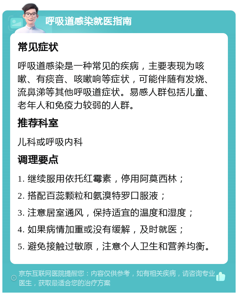 呼吸道感染就医指南 常见症状 呼吸道感染是一种常见的疾病，主要表现为咳嗽、有痰音、咳嗽响等症状，可能伴随有发烧、流鼻涕等其他呼吸道症状。易感人群包括儿童、老年人和免疫力较弱的人群。 推荐科室 儿科或呼吸内科 调理要点 1. 继续服用依托红霉素，停用阿莫西林； 2. 搭配百蕊颗粒和氨溴特罗口服液； 3. 注意居室通风，保持适宜的温度和湿度； 4. 如果病情加重或没有缓解，及时就医； 5. 避免接触过敏原，注意个人卫生和营养均衡。