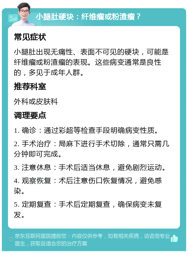 小腿肚硬块：纤维瘤或粉渣瘤？ 常见症状 小腿肚出现无痛性、表面不可见的硬块，可能是纤维瘤或粉渣瘤的表现。这些病变通常是良性的，多见于成年人群。 推荐科室 外科或皮肤科 调理要点 1. 确诊：通过彩超等检查手段明确病变性质。 2. 手术治疗：局麻下进行手术切除，通常只需几分钟即可完成。 3. 注意休息：手术后适当休息，避免剧烈运动。 4. 观察恢复：术后注意伤口恢复情况，避免感染。 5. 定期复查：手术后定期复查，确保病变未复发。