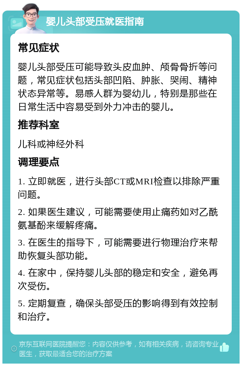 婴儿头部受压就医指南 常见症状 婴儿头部受压可能导致头皮血肿、颅骨骨折等问题，常见症状包括头部凹陷、肿胀、哭闹、精神状态异常等。易感人群为婴幼儿，特别是那些在日常生活中容易受到外力冲击的婴儿。 推荐科室 儿科或神经外科 调理要点 1. 立即就医，进行头部CT或MRI检查以排除严重问题。 2. 如果医生建议，可能需要使用止痛药如对乙酰氨基酚来缓解疼痛。 3. 在医生的指导下，可能需要进行物理治疗来帮助恢复头部功能。 4. 在家中，保持婴儿头部的稳定和安全，避免再次受伤。 5. 定期复查，确保头部受压的影响得到有效控制和治疗。