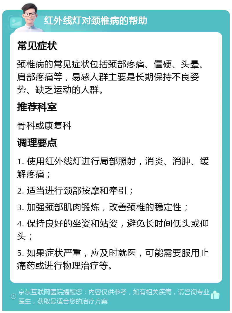 红外线灯对颈椎病的帮助 常见症状 颈椎病的常见症状包括颈部疼痛、僵硬、头晕、肩部疼痛等，易感人群主要是长期保持不良姿势、缺乏运动的人群。 推荐科室 骨科或康复科 调理要点 1. 使用红外线灯进行局部照射，消炎、消肿、缓解疼痛； 2. 适当进行颈部按摩和牵引； 3. 加强颈部肌肉锻炼，改善颈椎的稳定性； 4. 保持良好的坐姿和站姿，避免长时间低头或仰头； 5. 如果症状严重，应及时就医，可能需要服用止痛药或进行物理治疗等。