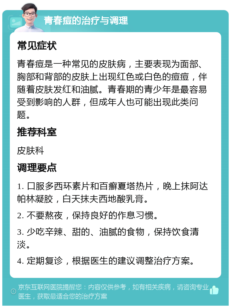 青春痘的治疗与调理 常见症状 青春痘是一种常见的皮肤病，主要表现为面部、胸部和背部的皮肤上出现红色或白色的痘痘，伴随着皮肤发红和油腻。青春期的青少年是最容易受到影响的人群，但成年人也可能出现此类问题。 推荐科室 皮肤科 调理要点 1. 口服多西环素片和百癣夏塔热片，晚上抹阿达帕林凝胶，白天抹夫西地酸乳膏。 2. 不要熬夜，保持良好的作息习惯。 3. 少吃辛辣、甜的、油腻的食物，保持饮食清淡。 4. 定期复诊，根据医生的建议调整治疗方案。